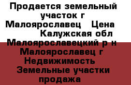 Продается земельный участок г.Малоярославец › Цена ­ 600 000 - Калужская обл., Малоярославецкий р-н, Малоярославец г. Недвижимость » Земельные участки продажа   